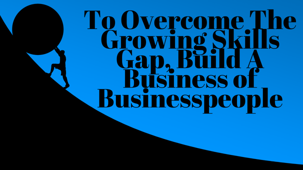 To Overcome The Growing Skills Gap,, Build a Business of Businesspeople-1